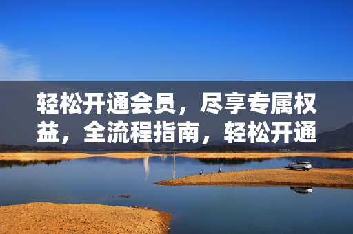 轻松开通会员,尽享专属权益,全流程指南,轻松开通会员,专属权益全流程指南