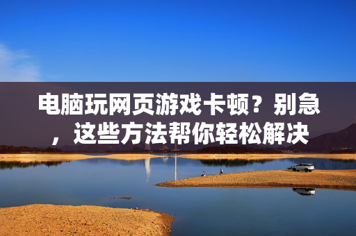 电脑玩网页游戏卡顿？别急，这些方法帮你轻松解决