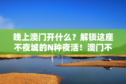 晚上澳门开什么？解锁这座不夜城的N种夜活！澳门不夜城，解锁N种夜活