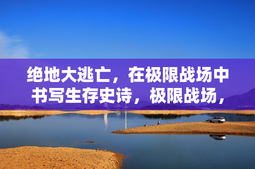 绝地大逃亡，在极限战场中书写生存史诗，极限战场，绝地大逃亡的生存史诗