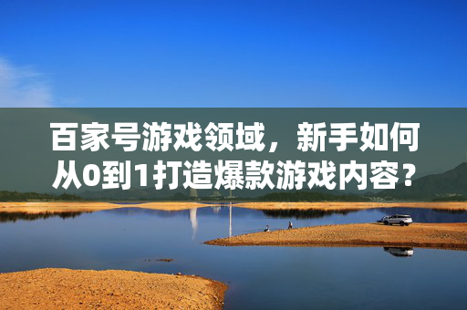 百家号游戏领域，新手如何从0到1打造爆款游戏内容？新手如何从0到1在百家号打造爆款游戏内容？