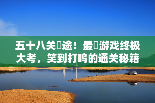 五十八关囧途！最囧游戏终极大考，笑到打鸣的通关秘籍？五十八关囧途终极大考，笑到打鸣通关秘籍
