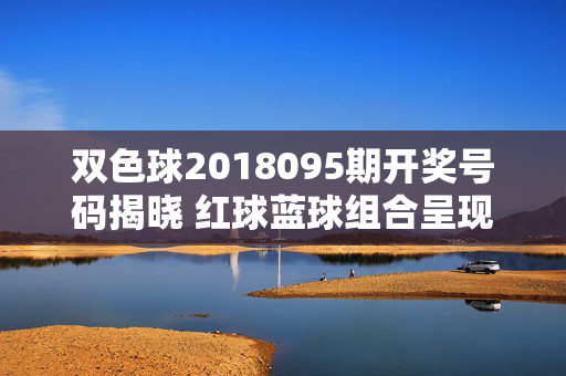 双色球2018095期开奖号码揭晓 红球蓝球组合呈现均衡分布，双色球2018095期开奖号码揭晓 红球蓝球组合均衡分布