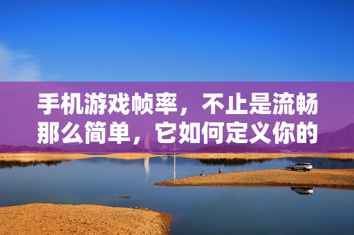 手机游戏帧率，不止是流畅那么简单，它如何定义你的游戏体验？手机游戏帧率，不止流畅，定义体验本质