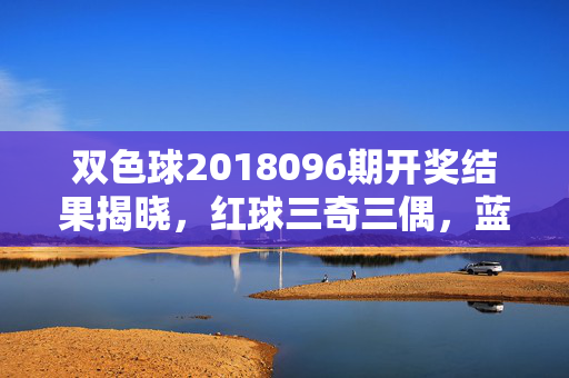 双色球2018096期开奖结果揭晓，红球三奇三偶，蓝球08奖池滚存8.52亿，双色球2018096期开奖，红球三奇三偶 蓝球08奖池滚存8.52亿