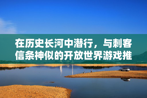 在历史长河中潜行，与刺客信条神似的开放世界游戏推荐，潜行历史之境，媲美刺客信条的开放世界游戏