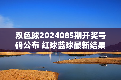 双色球2024085期开奖号码公布 红球蓝球最新结果一览，双色球2024085期开奖号码公布 红球蓝球最新结果一览