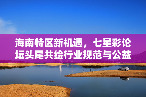 海南特区新机遇，七星彩论坛头尾共绘行业规范与公益新图景，海南特区新机遇，七星彩论坛头尾共绘行业规范公益新图景