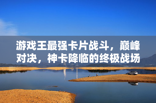 游戏王最强卡片战斗，巅峰对决，神卡降临的终极战场，游戏王神卡降临，巅峰卡战终极战场