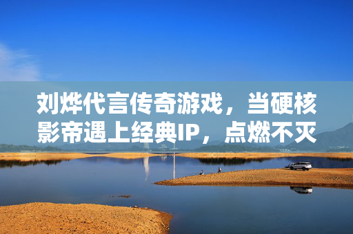 刘烨代言传奇游戏，当硬核影帝遇上经典IP，点燃不灭热血，当硬核影帝刘烨遇上传奇IP，点燃不灭热血