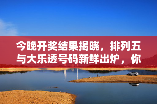 今晚开奖结果揭晓，排列五与大乐透号码新鲜出炉，你的号码中奖了吗？
