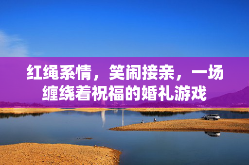 红绳系情，笑闹接亲，一场缠绕着祝福的婚礼游戏