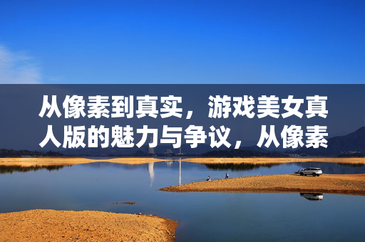 从像素到真实，游戏美女真人版的魅力与争议，从像素到真实，游戏美女真人版的魅力与争议