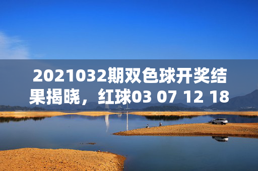 2021032期双色球开奖结果揭晓，红球03 07 12 18 25 31 蓝球09 奖池滚存15.78亿元