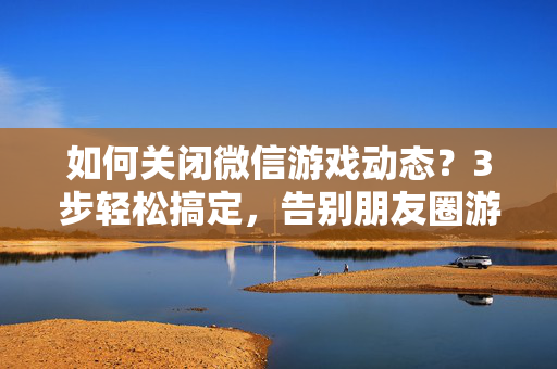 如何关闭微信游戏动态？3步轻松搞定，告别朋友圈游戏刷屏，关闭微信游戏动态3步搞定，告别朋友圈刷屏