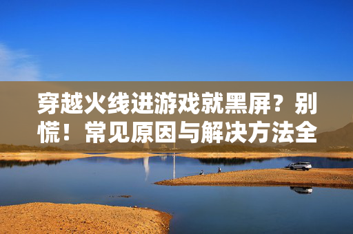 穿越火线进游戏就黑屏？别慌！常见原因与解决方法全解析，穿越火线进游戏黑屏？别慌！原因与解决方法全解析