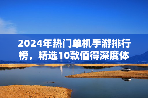 2024年热门单机手游排行榜，精选10款值得深度体验的佳作，2024年热门单机手游排行榜，精选10款深度体验佳作