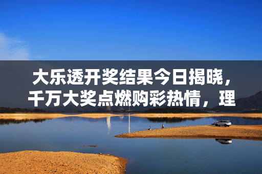 大乐透开奖结果今日揭晓，千万大奖点燃购彩热情，理性投注仍是第一要务，大乐透开奖千万大奖揭晓，理性购彩仍是第一要务