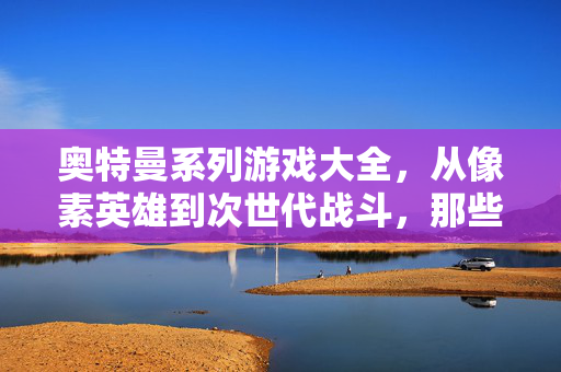 奥特曼系列游戏大全，从像素英雄到次世代战斗，那些年我们一起追的光，奥特曼游戏大全，从像素英雄到次世代，我们追过的光