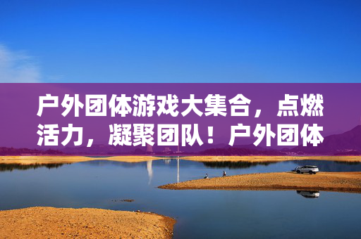 户外团体游戏大集合，点燃活力，凝聚团队！户外团体游戏大集合，点燃活力，凝聚团队！