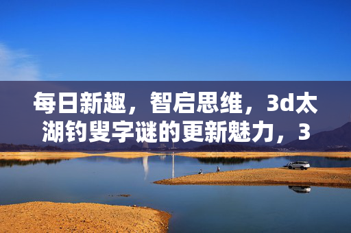每日新趣，智启思维，3d太湖钓叟字谜的更新魅力，3d太湖钓叟字谜，每日新趣智启思维，魅力更新