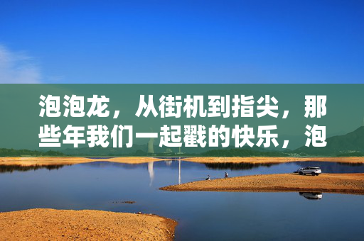 泡泡龙，从街机到指尖，那些年我们一起戳的快乐，泡泡龙，从街机到指尖，戳出我们的快乐