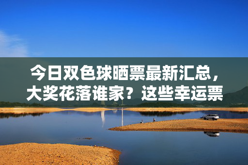 今日双色球晒票最新汇总，大奖花落谁家？这些幸运票值得一看！今日双色球晒票汇总，大奖花落谁家，幸运票值得一看