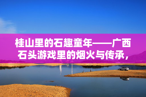 桂山里的石趣童年——广西石头游戏里的烟火与传承，桂山石趣，童年游戏里的烟火与传承