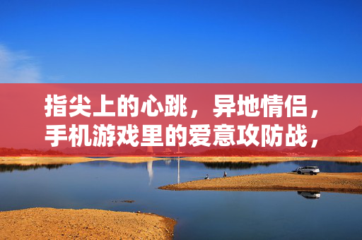 指尖上的心跳，异地情侣，手机游戏里的爱意攻防战，指尖心跳，异地情侣的游戏爱意攻防战
