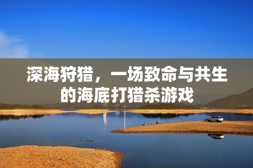深海狩猎,一场致命与共生的海底打猎杀游戏