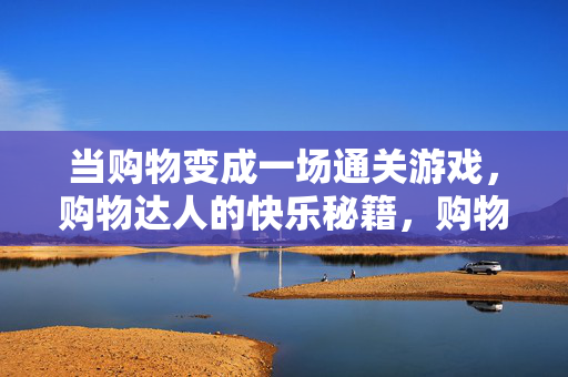 当购物变成一场通关游戏，购物达人的快乐秘籍，购物通关游戏，达人的快乐秘籍
