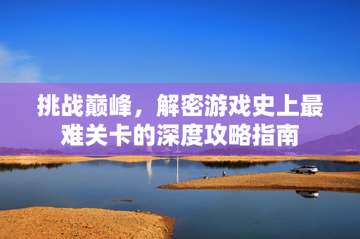 挑战巅峰，解密游戏史上最难关卡的深度攻略指南