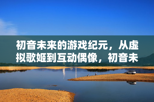 初音未来的游戏纪元，从虚拟歌姬到互动偶像，初音未来，游戏纪元，从虚拟歌姬到互动偶像