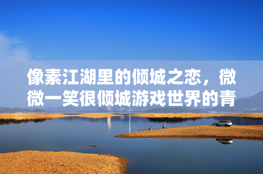 像素江湖里的倾城之恋，微微一笑很倾城游戏世界的青春密码，游戏江湖的倾城青春密码