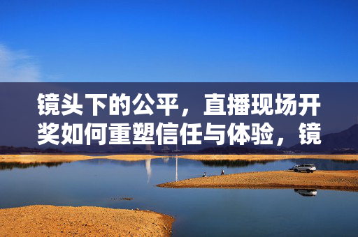 镜头下的公平，直播现场开奖如何重塑信任与体验，镜头下的公平，直播现场开奖重塑信任与体验
