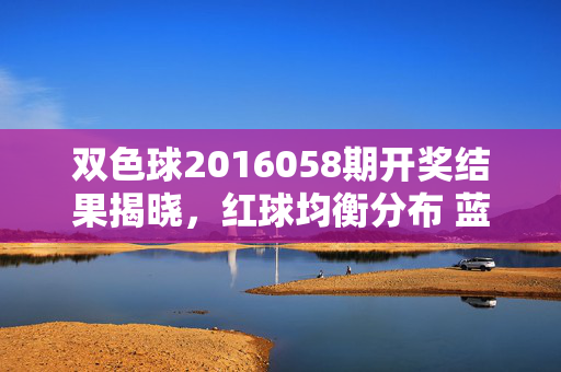 双色球2016058期开奖结果揭晓，红球均衡分布 蓝球小号回补 奖池蓄力8.2亿元