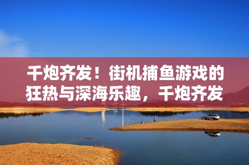 千炮齐发！街机捕鱼游戏的狂热与深海乐趣，千炮齐发深海狂热！街机捕鱼的极致乐趣