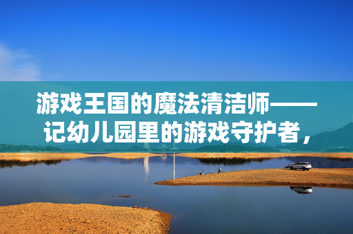 游戏王国的魔法清洁师——记幼儿园里的游戏守护者，幼儿园游戏王国的魔法守护者