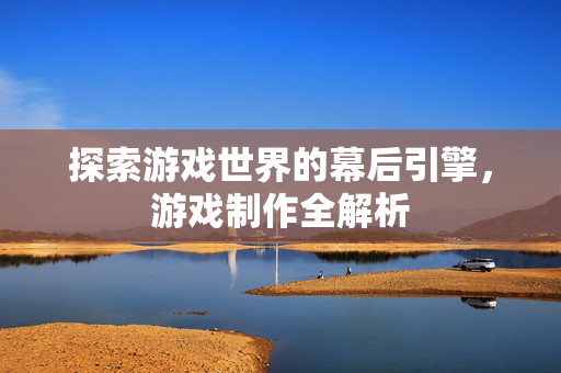 探索游戏世界的幕后引擎，游戏制作全解析