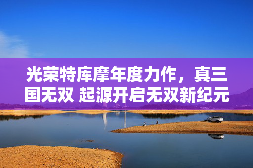 光荣特库摩年度力作，真三国无双 起源开启无双新纪元，真三国无双 起源，开启无双新纪元