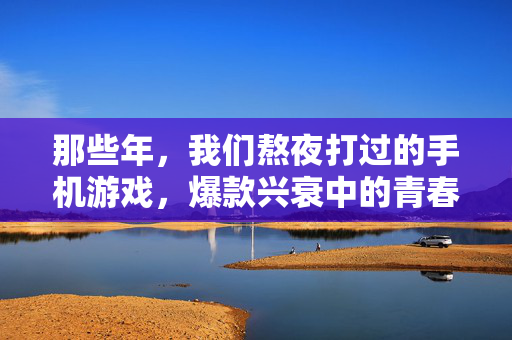 那些年，我们熬夜打过的手机游戏，爆款兴衰中的青春记忆，手机游戏爆款兴衰，熬夜点亮的青春