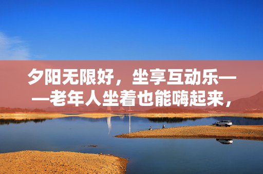 夕阳无限好，坐享互动乐——老年人坐着也能嗨起来，夕阳坐享乐，互动嗨不停