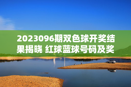 2023096期双色球开奖结果揭晓 红球蓝球号码及奖项分布一览