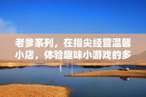 老爹系列，在指尖经营温馨小店，体验趣味小游戏的多彩人生，老爹系列，指尖经营小店，玩转趣味小游戏的多彩人生