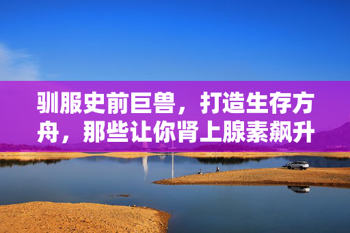 驯服史前巨兽，打造生存方舟，那些让你肾上腺素飙升的方舟式游戏，驯服史前巨兽，打造生存方舟，肾上腺素飙升的方舟游戏