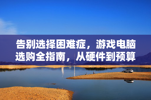 告别选择困难症，游戏电脑选购全指南，从硬件到预算一篇搞定，游戏电脑选购全指南，告别选择困难，从硬件到预算一篇搞定
