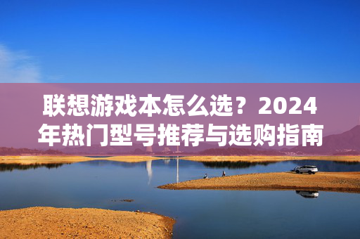联想游戏本怎么选？2024年热门型号推荐与选购指南，2024联想游戏本选购指南，热门型号推荐与选购攻略