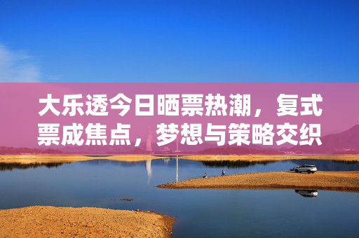 大乐透今日晒票热潮，复式票成焦点，梦想与策略交织，大乐透晒票热潮，复式票成焦点，梦想策略交织