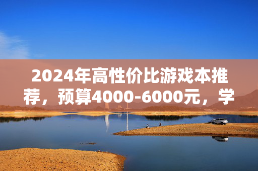 2024年高性价比游戏本推荐，预算4000-6000元，学生党闭眼入的几款真香神机，2024年4000-6000元高性价比游戏本，学生党闭眼入真神机