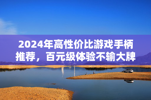 2024年高性价比游戏手柄推荐，百元级体验不输大牌，学生党/轻度玩家必看！2024年高性价比游戏手柄推荐，百元级体验不输大牌，学生党/轻度玩家必看